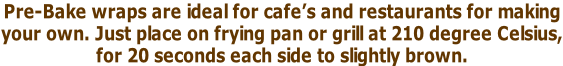 Pre-Bake wraps are ideal for cafe’s and restaurants for making  your own. Just place on frying pan or grill at 210 degree Celsius, for 20 seconds each side to slightly brown.